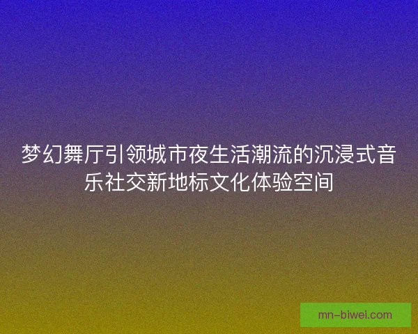 梦幻舞厅引领城市夜生活潮流的沉浸式音乐社交新地标文化体验空间