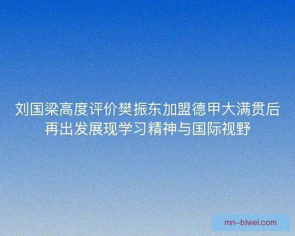 刘国梁高度评价樊振东加盟德甲大满贯后再出发展现学习精神与国际视野
