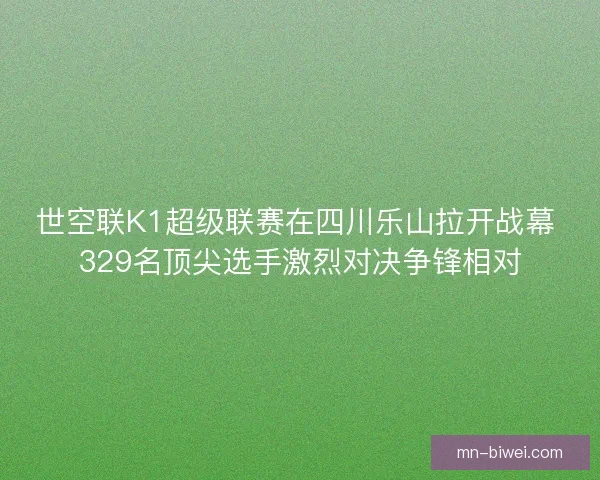 世空联K1超级联赛在四川乐山拉开战幕 329名顶尖选手激烈对决争锋相对
