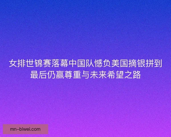 女排世锦赛落幕中国队憾负美国摘银拼到最后仍赢尊重与未来希望之路